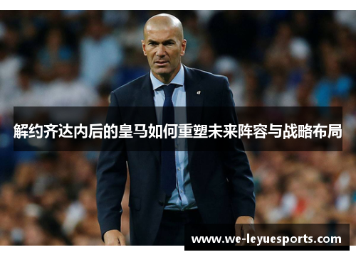 解约齐达内后的皇马如何重塑未来阵容与战略布局