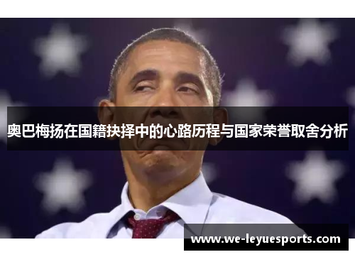 奥巴梅扬在国籍抉择中的心路历程与国家荣誉取舍分析