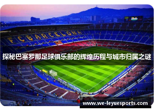 探秘巴塞罗那足球俱乐部的辉煌历程与城市归属之谜