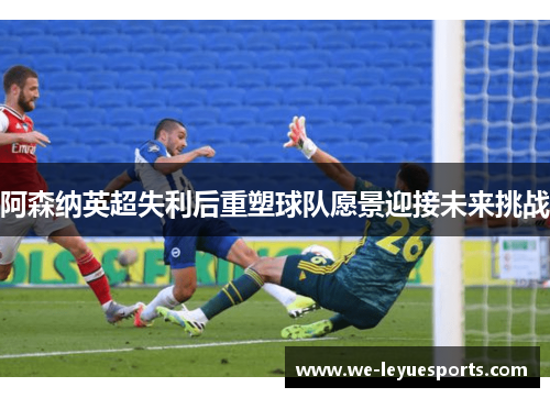 阿森纳英超失利后重塑球队愿景迎接未来挑战