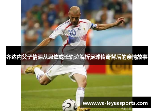 齐达内父子情深从恩佐成长轨迹解析足球传奇背后的亲情故事