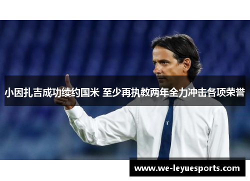 小因扎吉成功续约国米 至少再执教两年全力冲击各项荣誉 小因扎吉成功续约国米 至少再执教两年全力冲击各项荣誉