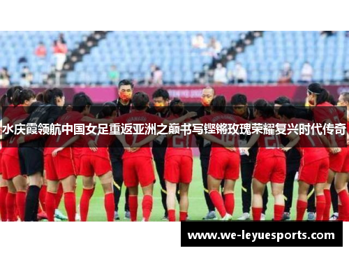 水庆霞领航中国女足重返亚洲之巅书写铿锵玫瑰荣耀复兴时代传奇 水庆霞领航中国女足重返亚洲之巅书写铿锵玫瑰荣耀复兴时代传奇