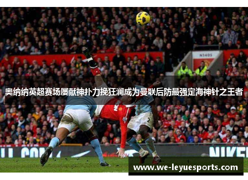奥纳纳英超赛场屡献神扑力挽狂澜成为曼联后防最强定海神针之王者 奥纳纳英超赛场屡献神扑力挽狂澜成为曼联后防最强定海神针之王者